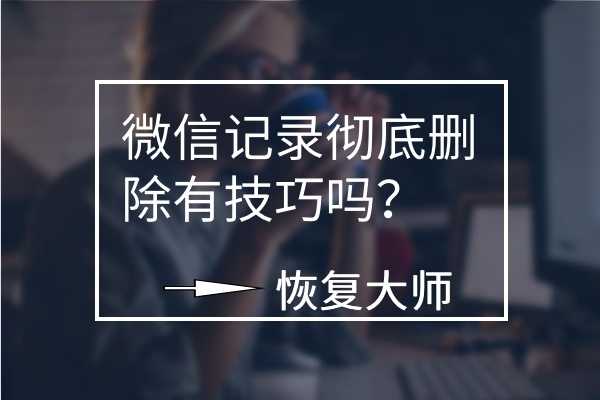 微信聊天記錄徹底刪除有技巧嗎？平心而論，這幾個(gè)方法真不錯(cuò)！